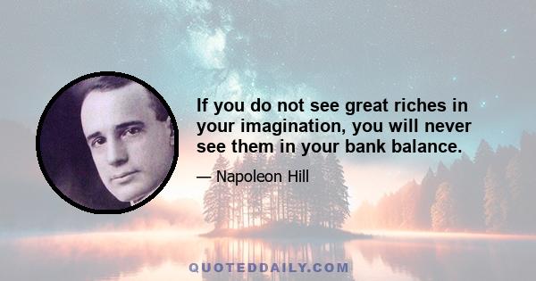 If you do not see great riches in your imagination, you will never see them in your bank balance.