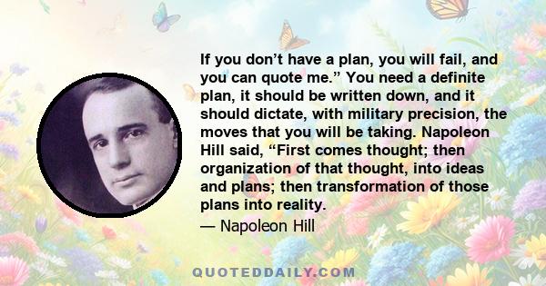 If you don’t have a plan, you will fail, and you can quote me.” You need a definite plan, it should be written down, and it should dictate, with military precision, the moves that you will be taking. Napoleon Hill said, 