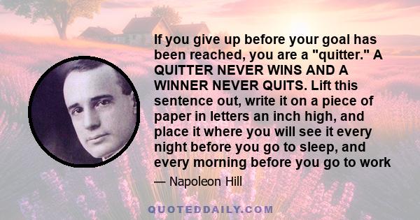 If you give up before your goal has been reached, you are a quitter. A QUITTER NEVER WINS AND A WINNER NEVER QUITS. Lift this sentence out, write it on a piece of paper in letters an inch high, and place it where you