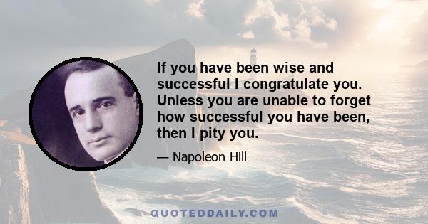 If you have been wise and successful I congratulate you. Unless you are unable to forget how successful you have been, then I pity you.