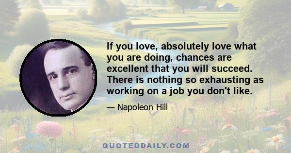 If you love, absolutely love what you are doing, chances are excellent that you will succeed. There is nothing so exhausting as working on a job you don't like.