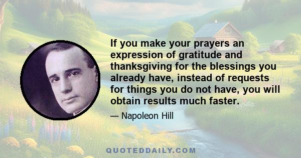 If you make your prayers an expression of gratitude and thanksgiving for the blessings you already have, instead of requests for things you do not have, you will obtain results much faster.