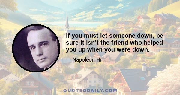 If you must let someone down, be sure it isn’t the friend who helped you up when you were down.