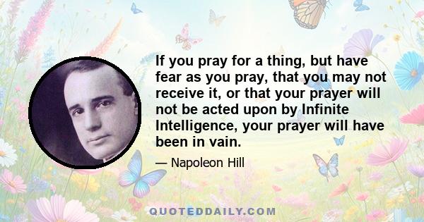 If you pray for a thing, but have fear as you pray, that you may not receive it, or that your prayer will not be acted upon by Infinite Intelligence, your prayer will have been in vain.