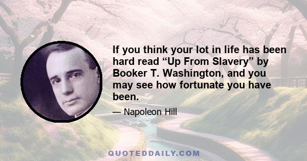 If you think your lot in life has been hard read “Up From Slavery” by Booker T. Washington, and you may see how fortunate you have been.