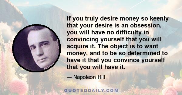 If you truly desire money so keenly that your desire is an obsession, you will have no difficulty in convincing yourself that you will acquire it. The object is to want money, and to be so determined to have it that you 