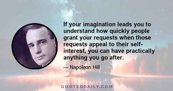 If your imagination leads you to understand how quickly people grant your requests when those requests appeal to their self- interest, you can have practically anything you go after.