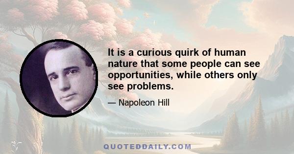 It is a curious quirk of human nature that some people can see opportunities, while others only see problems.