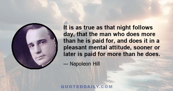 It is as true as that night follows day, that the man who does more than he is paid for, and does it in a pleasant mental attitude, sooner or later is paid for more than he does.