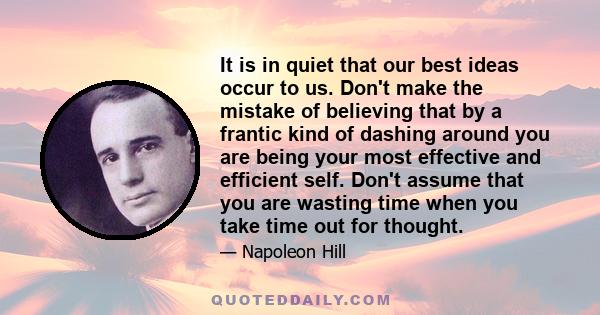 It is in quiet that our best ideas occur to us. Don't make the mistake of believing that by a frantic kind of dashing around you are being your most effective and efficient self. Don't assume that you are wasting time