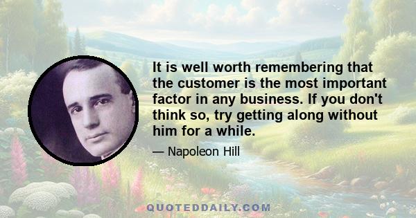 It is well worth remembering that the customer is the most important factor in any business. If you don't think so, try getting along without him for a while.