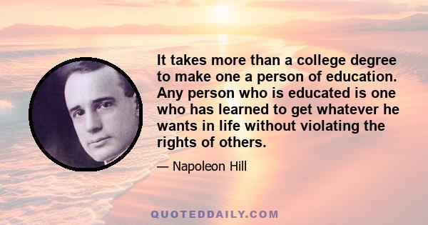 It takes more than a college degree to make one a person of education. Any person who is educated is one who has learned to get whatever he wants in life without violating the rights of others.