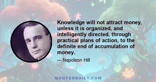 Knowledge will not attract money, unless it is organized, and intelligently directed, through practical plans of action, to the definite end of accumulation of money.