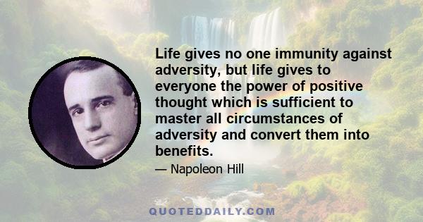 Life gives no one immunity against adversity, but life gives to everyone the power of positive thought which is sufficient to master all circumstances of adversity and convert them into benefits.