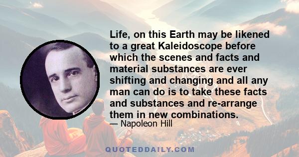 Life, on this Earth may be likened to a great Kaleidoscope before which the scenes and facts and material substances are ever shifting and changing and all any man can do is to take these facts and substances and