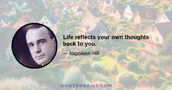 Life reflects your own thoughts back to you.