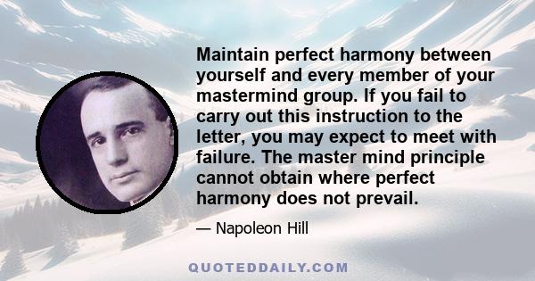 Maintain perfect harmony between yourself and every member of your mastermind group. If you fail to carry out this instruction to the letter, you may expect to meet with failure. The master mind principle cannot obtain