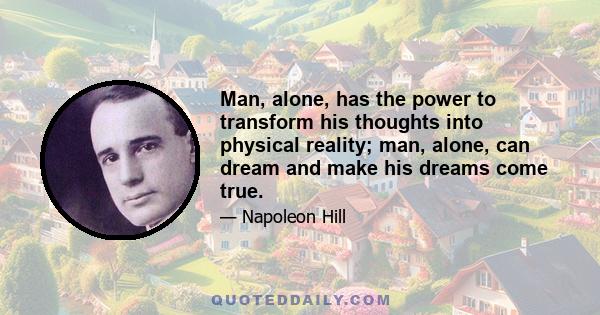 Man, alone, has the power to transform his thoughts into physical reality; man, alone, can dream and make his dreams come true.