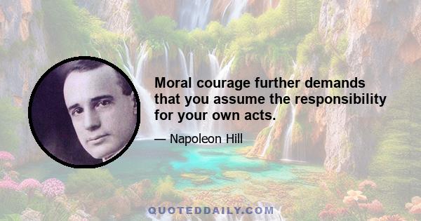 Moral courage further demands that you assume the responsibility for your own acts.