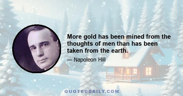 More gold has been mined from the thoughts of men than has been taken from the earth.