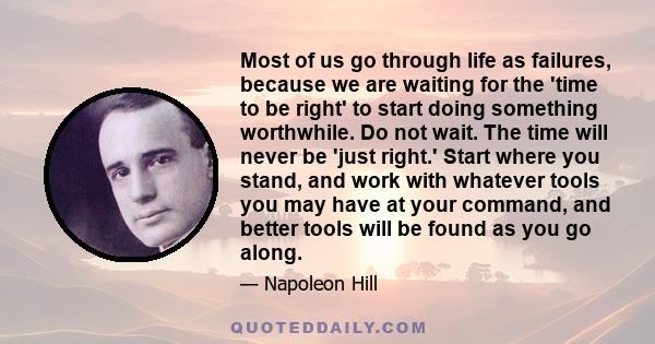 Most of us go through life as failures, because we are waiting for the 'time to be right' to start doing something worthwhile. Do not wait. The time will never be 'just right.' Start where you stand, and work with