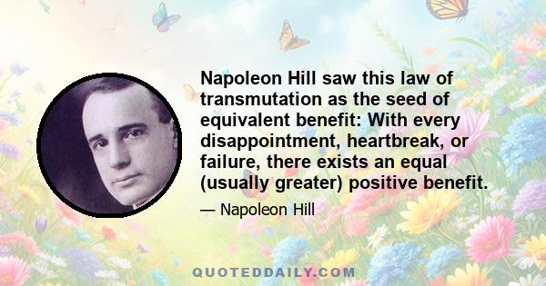 Napoleon Hill saw this law of transmutation as the seed of equivalent benefit: With every disappointment, heartbreak, or failure, there exists an equal (usually greater) positive benefit.