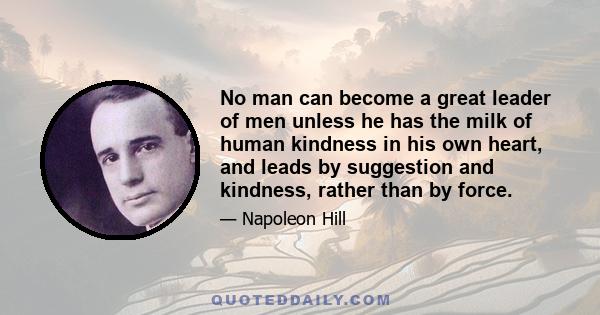 No man can become a great leader of men unless he has the milk of human kindness in his own heart, and leads by suggestion and kindness, rather than by force.