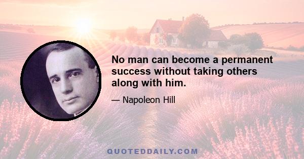 No man can become a permanent success without taking others along with him.