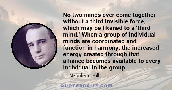 No two minds ever come together without a third invisible force, which may be likened to a 'third mind.' When a group of individual minds are coordinated and function in harmony, the increased energy created through