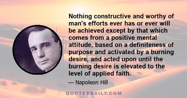 Nothing constructive and worthy of man's efforts ever has or ever will be achieved except by that which comes from a positive mental attitude, based on a definiteness of purpose and activated by a burning desire, and