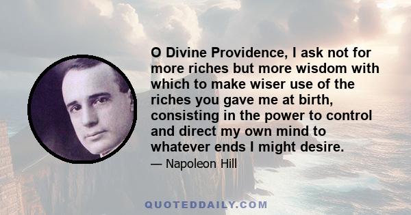 O Divine Providence, I ask not for more riches but more wisdom with which to make wiser use of the riches you gave me at birth, consisting in the power to control and direct my own mind to whatever ends I might desire.