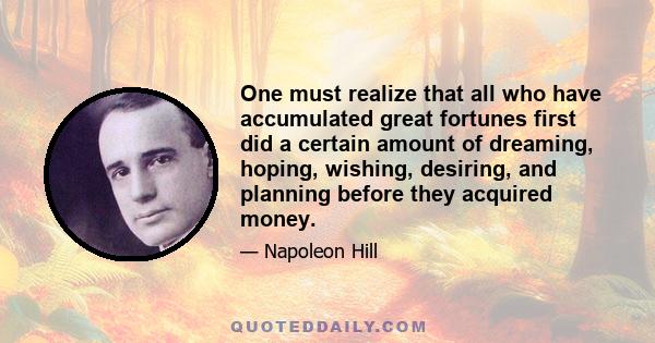 One must realize that all who have accumulated great fortunes first did a certain amount of dreaming, hoping, wishing, desiring, and planning before they acquired money.