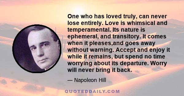 One who has loved truly, can never lose entirely. Love is whimsical and temperamental. Its nature is ephemeral, and transitory. It comes when it pleases,and goes away without warning. Accept and enjoy it while it