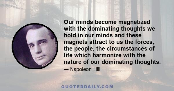 Our minds become magnetized with the dominating thoughts we hold in our minds and these magnets attract to us the forces, the people, the circumstances of life which harmonize with the nature of our dominating thoughts.