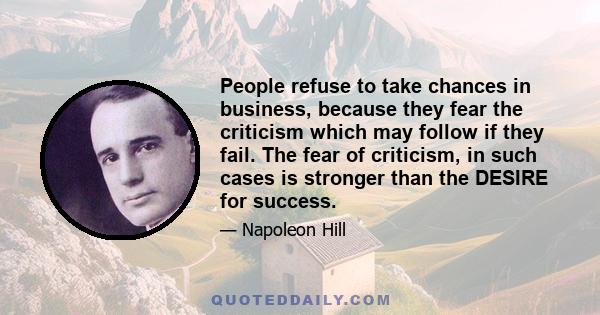 People refuse to take chances in business, because they fear the criticism which may follow if they fail. The fear of criticism, in such cases is stronger than the DESIRE for success.