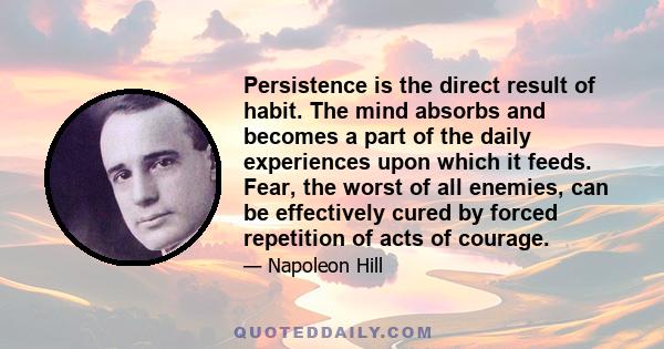 Persistence is the direct result of habit. The mind absorbs and becomes a part of the daily experiences upon which it feeds. Fear, the worst of all enemies, can be effectively cured by forced repetition of acts of