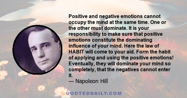 Positive and negative emotions cannot occupy the mind at the same time. One or the other must dominate. It is your responsibility to make sure that positive emotions constitute the dominating influence of your mind.