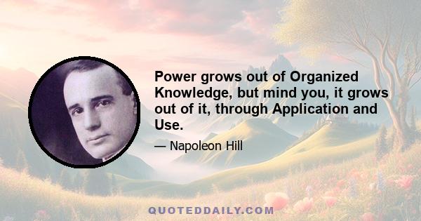 Power grows out of Organized Knowledge, but mind you, it grows out of it, through Application and Use.