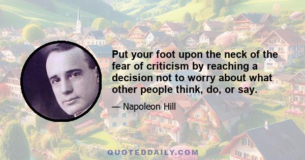 Put your foot upon the neck of the fear of criticism by reaching a decision not to worry about what other people think, do, or say.