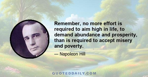 Remember, no more effort is required to aim high in life, to demand abundance and prosperity, than is required to accept misery and poverty.