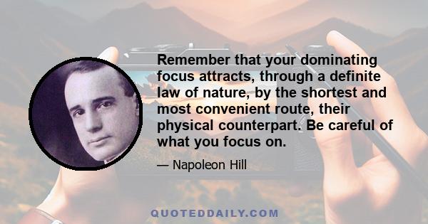 Remember that your dominating focus attracts, through a definite law of nature, by the shortest and most convenient route, their physical counterpart. Be careful of what you focus on.