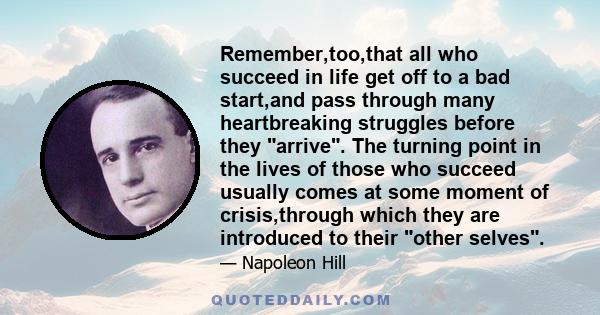 Remember,too,that all who succeed in life get off to a bad start,and pass through many heartbreaking struggles before they arrive. The turning point in the lives of those who succeed usually comes at some moment of