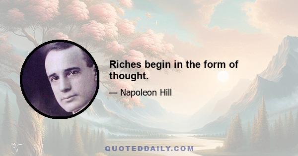 Riches begin in the form of thought.