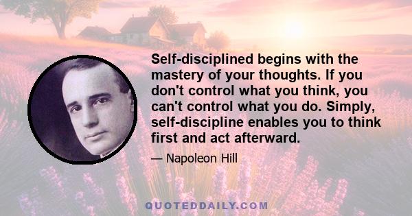 Self-disciplined begins with the mastery of your thoughts. If you don't control what you think, you can't control what you do. Simply, self-discipline enables you to think first and act afterward.