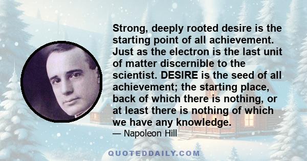 Strong, deeply rooted desire is the starting point of all achievement. Just as the electron is the last unit of matter discernible to the scientist. DESIRE is the seed of all achievement; the starting place, back of