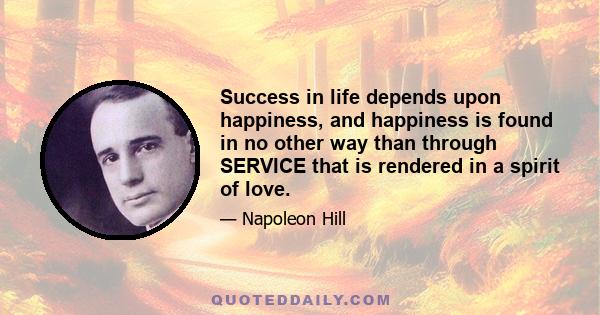 Success in life depends upon happiness, and happiness is found in no other way than through SERVICE that is rendered in a spirit of love.