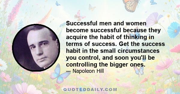 Successful men and women become successful because they acquire the habit of thinking in terms of success. Get the success habit in the small circumstances you control, and soon you'll be controlling the bigger ones.