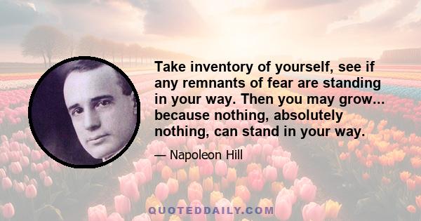 Take inventory of yourself, see if any remnants of fear are standing in your way. Then you may grow... because nothing, absolutely nothing, can stand in your way.