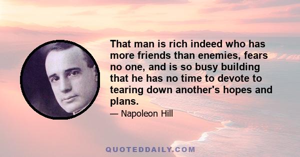 That man is rich indeed who has more friends than enemies, fears no one, and is so busy building that he has no time to devote to tearing down another's hopes and plans.