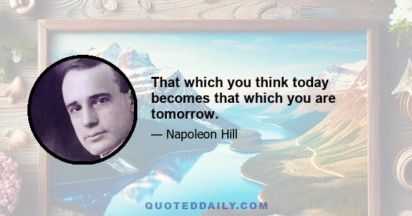 That which you think today becomes that which you are tomorrow.